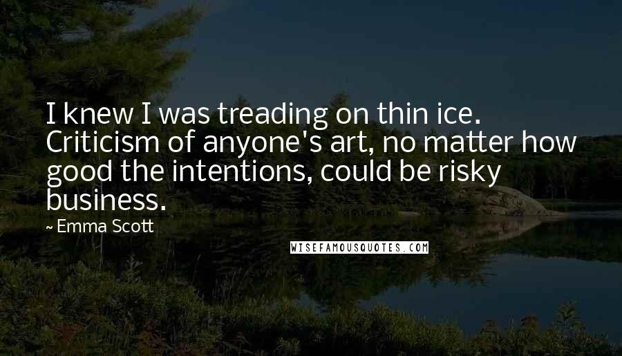 Emma Scott Quotes: I knew I was treading on thin ice. Criticism of anyone's art, no matter how good the intentions, could be risky business.