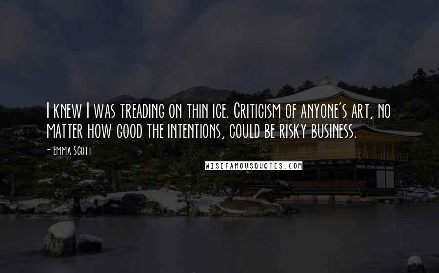 Emma Scott Quotes: I knew I was treading on thin ice. Criticism of anyone's art, no matter how good the intentions, could be risky business.