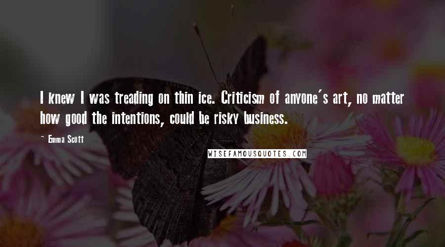 Emma Scott Quotes: I knew I was treading on thin ice. Criticism of anyone's art, no matter how good the intentions, could be risky business.