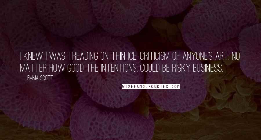 Emma Scott Quotes: I knew I was treading on thin ice. Criticism of anyone's art, no matter how good the intentions, could be risky business.