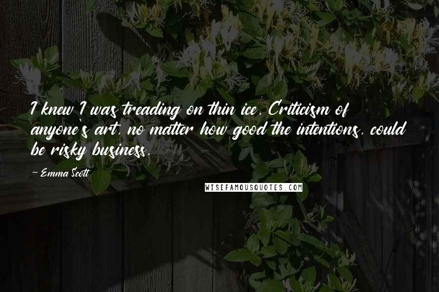 Emma Scott Quotes: I knew I was treading on thin ice. Criticism of anyone's art, no matter how good the intentions, could be risky business.