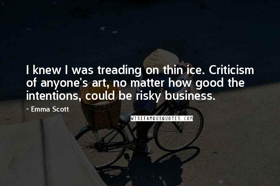 Emma Scott Quotes: I knew I was treading on thin ice. Criticism of anyone's art, no matter how good the intentions, could be risky business.