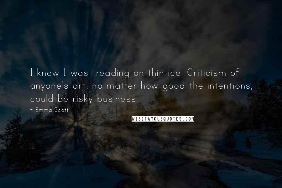 Emma Scott Quotes: I knew I was treading on thin ice. Criticism of anyone's art, no matter how good the intentions, could be risky business.