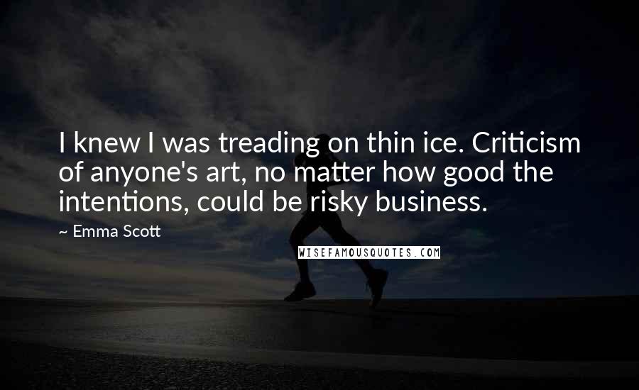 Emma Scott Quotes: I knew I was treading on thin ice. Criticism of anyone's art, no matter how good the intentions, could be risky business.