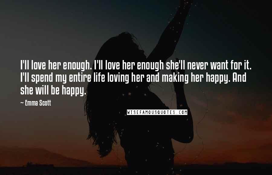 Emma Scott Quotes: I'll love her enough. I'll love her enough she'll never want for it. I'll spend my entire life loving her and making her happy. And she will be happy.