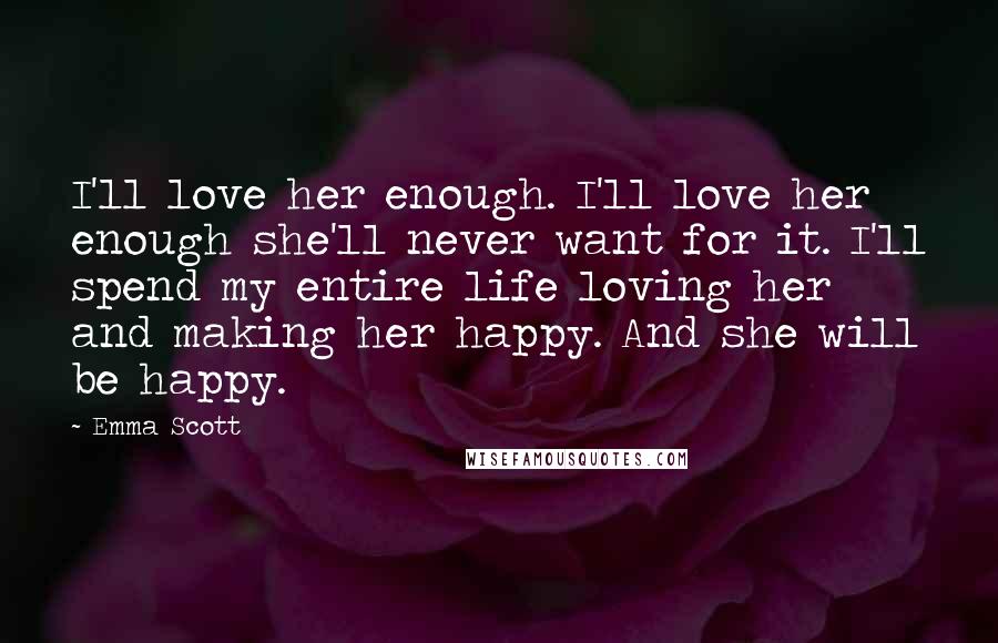 Emma Scott Quotes: I'll love her enough. I'll love her enough she'll never want for it. I'll spend my entire life loving her and making her happy. And she will be happy.