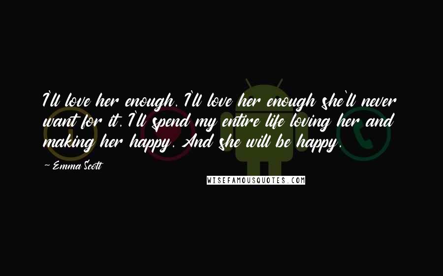 Emma Scott Quotes: I'll love her enough. I'll love her enough she'll never want for it. I'll spend my entire life loving her and making her happy. And she will be happy.