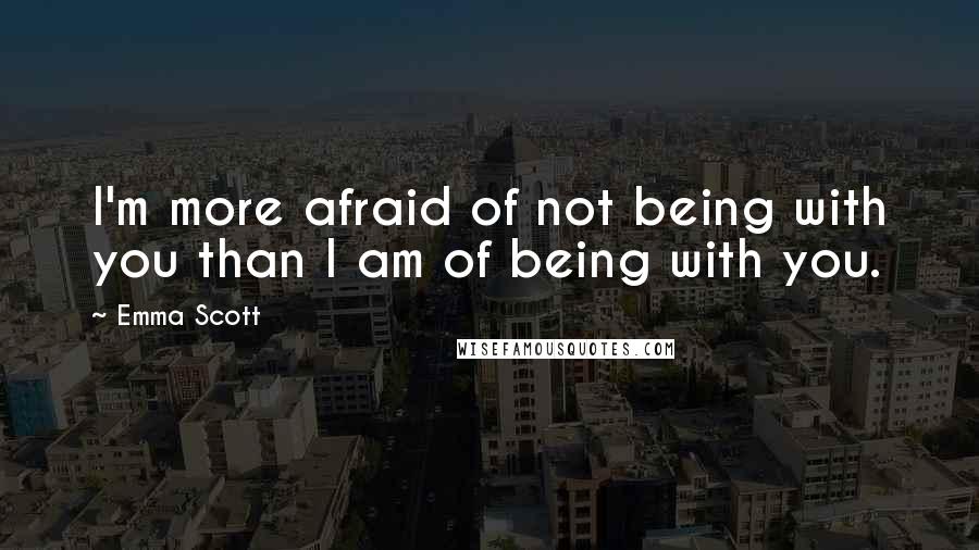 Emma Scott Quotes: I'm more afraid of not being with you than I am of being with you.