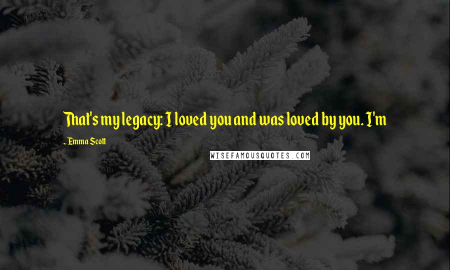 Emma Scott Quotes: That's my legacy: I loved you and was loved by you. I'm