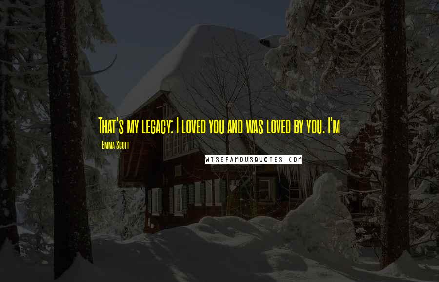 Emma Scott Quotes: That's my legacy: I loved you and was loved by you. I'm