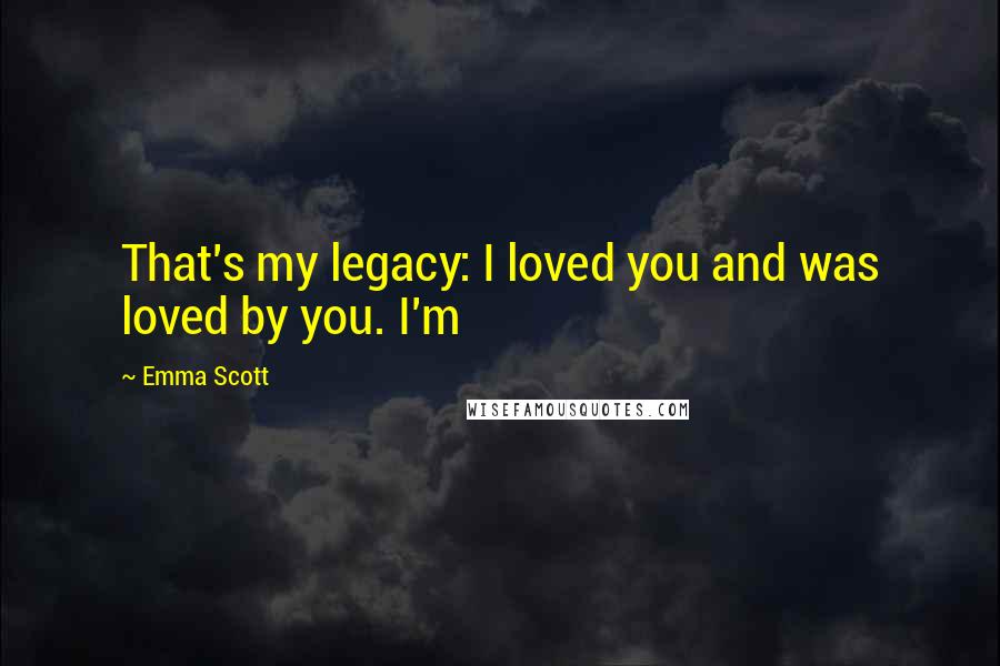 Emma Scott Quotes: That's my legacy: I loved you and was loved by you. I'm