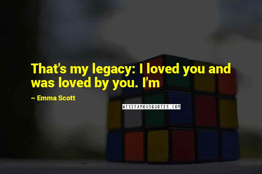 Emma Scott Quotes: That's my legacy: I loved you and was loved by you. I'm