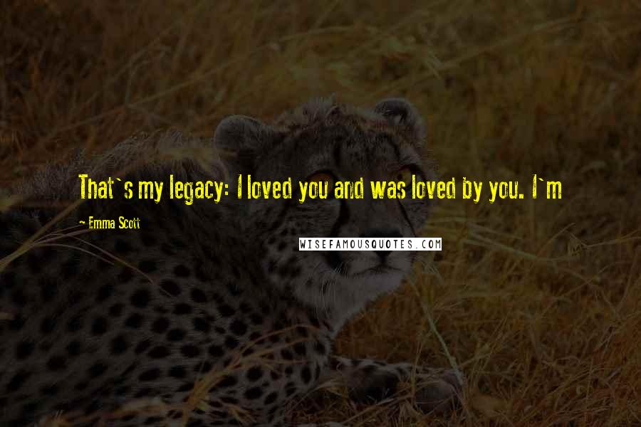 Emma Scott Quotes: That's my legacy: I loved you and was loved by you. I'm