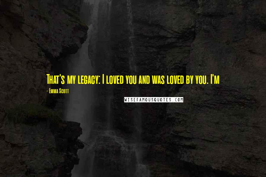 Emma Scott Quotes: That's my legacy: I loved you and was loved by you. I'm