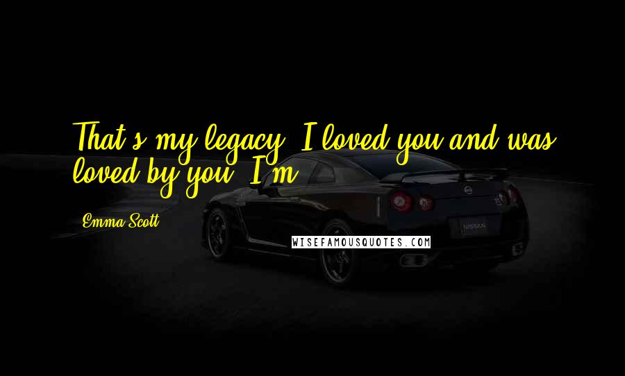 Emma Scott Quotes: That's my legacy: I loved you and was loved by you. I'm