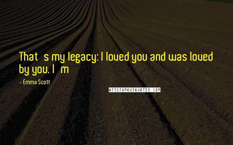 Emma Scott Quotes: That's my legacy: I loved you and was loved by you. I'm