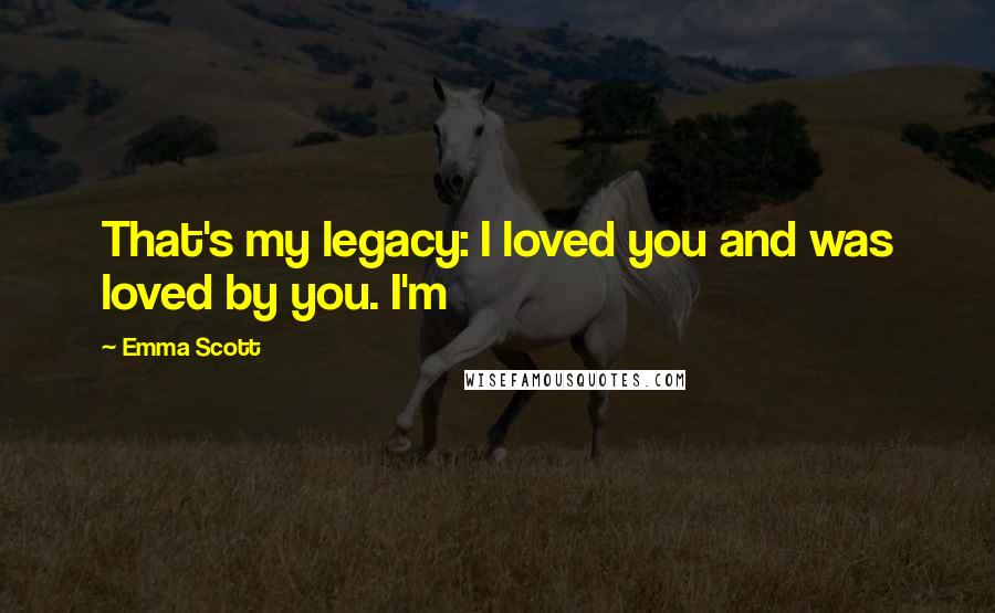 Emma Scott Quotes: That's my legacy: I loved you and was loved by you. I'm