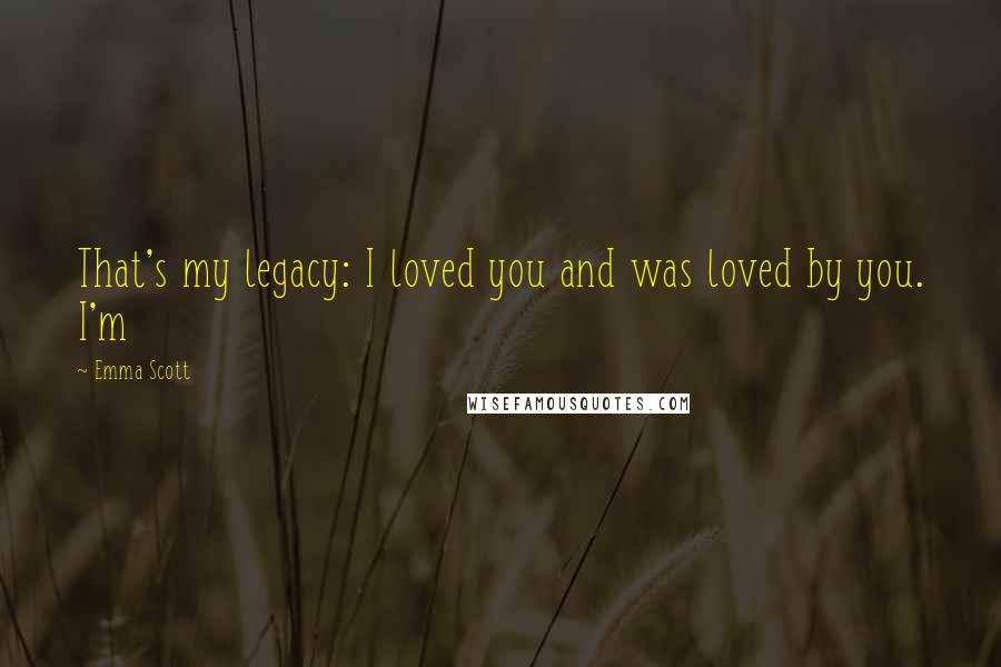 Emma Scott Quotes: That's my legacy: I loved you and was loved by you. I'm