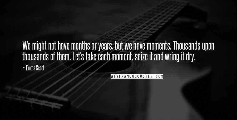 Emma Scott Quotes: We might not have months or years, but we have moments. Thousands upon thousands of them. Let's take each moment, seize it and wring it dry.