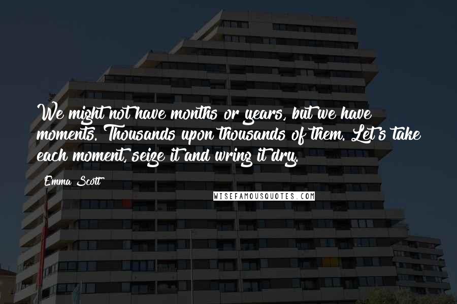 Emma Scott Quotes: We might not have months or years, but we have moments. Thousands upon thousands of them. Let's take each moment, seize it and wring it dry.