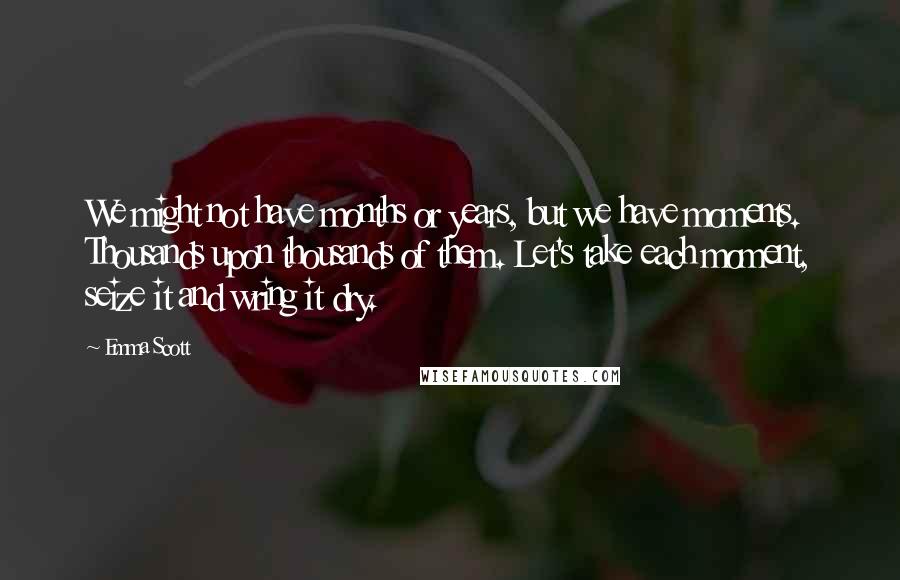 Emma Scott Quotes: We might not have months or years, but we have moments. Thousands upon thousands of them. Let's take each moment, seize it and wring it dry.