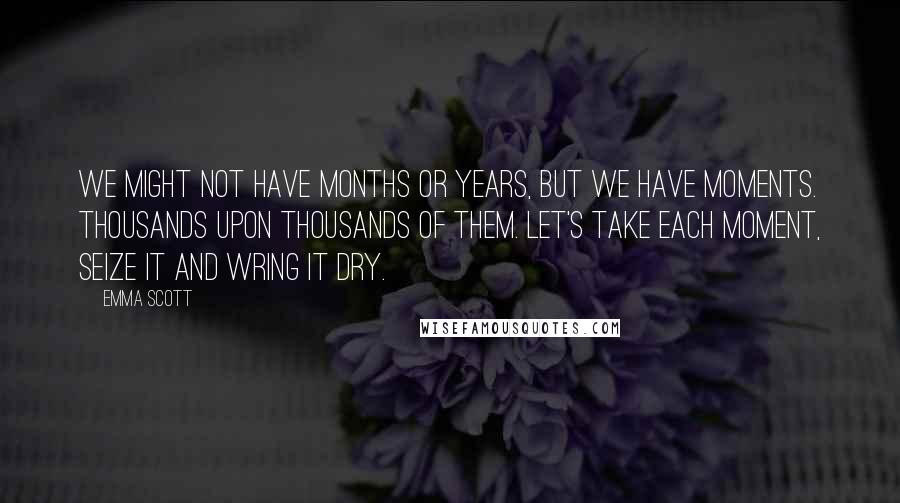 Emma Scott Quotes: We might not have months or years, but we have moments. Thousands upon thousands of them. Let's take each moment, seize it and wring it dry.