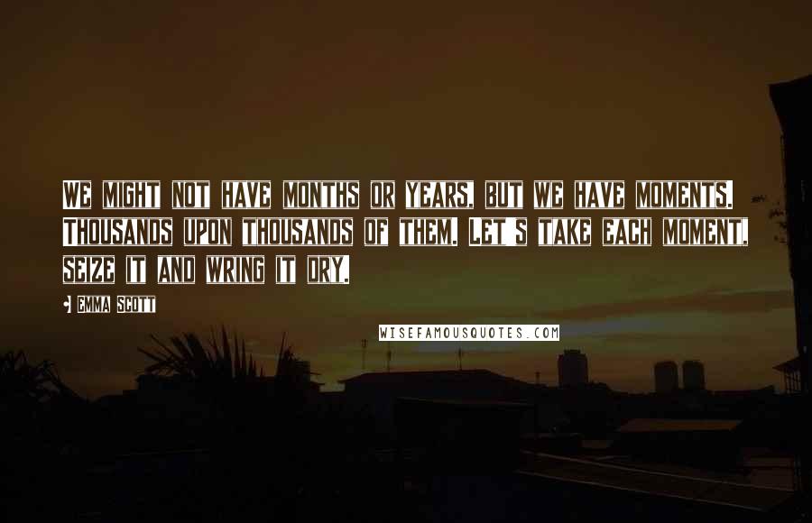 Emma Scott Quotes: We might not have months or years, but we have moments. Thousands upon thousands of them. Let's take each moment, seize it and wring it dry.