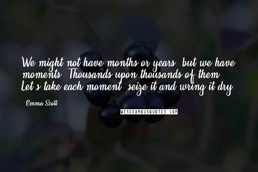 Emma Scott Quotes: We might not have months or years, but we have moments. Thousands upon thousands of them. Let's take each moment, seize it and wring it dry.