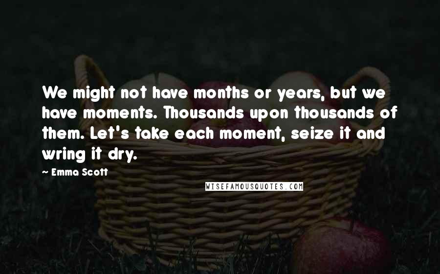 Emma Scott Quotes: We might not have months or years, but we have moments. Thousands upon thousands of them. Let's take each moment, seize it and wring it dry.