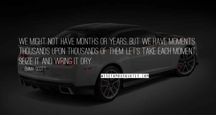 Emma Scott Quotes: We might not have months or years, but we have moments. Thousands upon thousands of them. Let's take each moment, seize it and wring it dry.