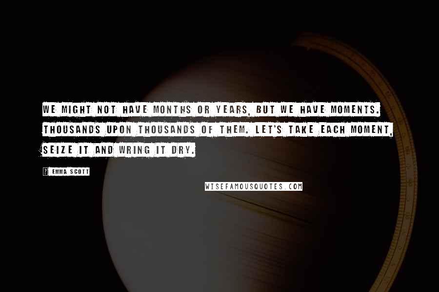 Emma Scott Quotes: We might not have months or years, but we have moments. Thousands upon thousands of them. Let's take each moment, seize it and wring it dry.