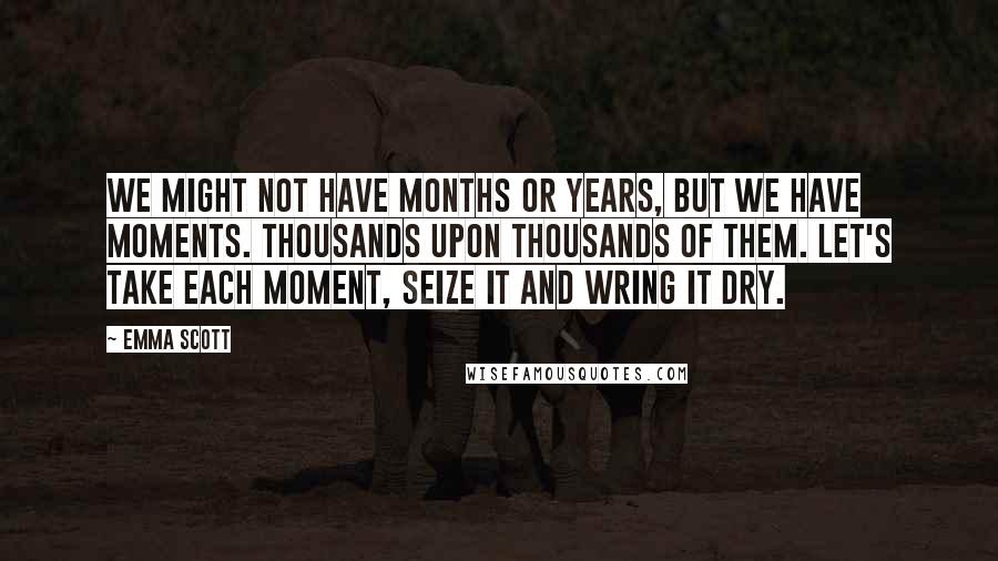 Emma Scott Quotes: We might not have months or years, but we have moments. Thousands upon thousands of them. Let's take each moment, seize it and wring it dry.