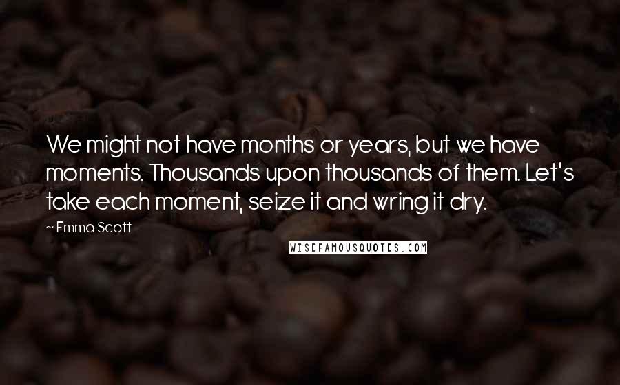 Emma Scott Quotes: We might not have months or years, but we have moments. Thousands upon thousands of them. Let's take each moment, seize it and wring it dry.