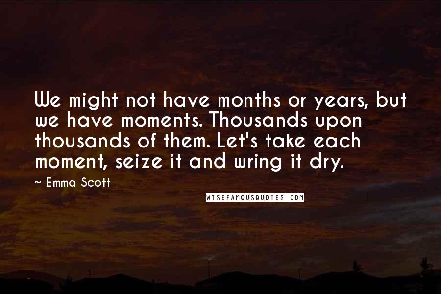 Emma Scott Quotes: We might not have months or years, but we have moments. Thousands upon thousands of them. Let's take each moment, seize it and wring it dry.