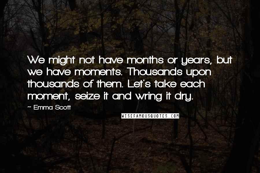 Emma Scott Quotes: We might not have months or years, but we have moments. Thousands upon thousands of them. Let's take each moment, seize it and wring it dry.