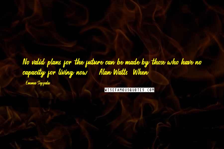 Emma Seppala Quotes: No valid plans for the future can be made by those who have no capacity for living now.  - Alan Watts1 When