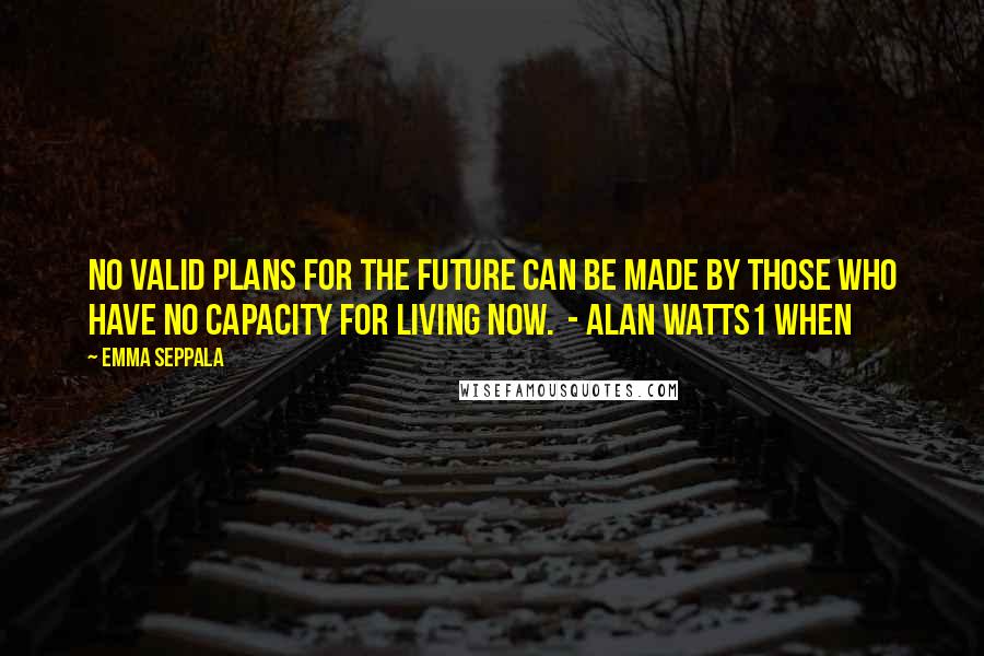 Emma Seppala Quotes: No valid plans for the future can be made by those who have no capacity for living now.  - Alan Watts1 When