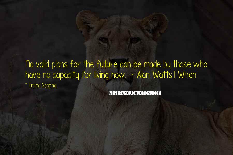 Emma Seppala Quotes: No valid plans for the future can be made by those who have no capacity for living now.  - Alan Watts1 When