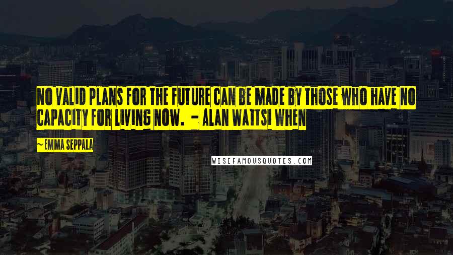 Emma Seppala Quotes: No valid plans for the future can be made by those who have no capacity for living now. - Alan Watts1 When