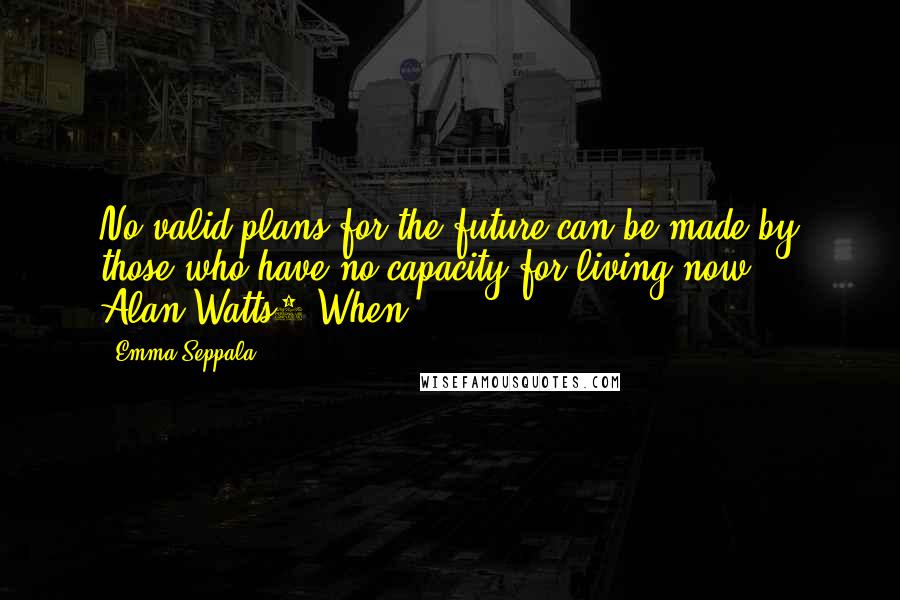 Emma Seppala Quotes: No valid plans for the future can be made by those who have no capacity for living now. - Alan Watts1 When