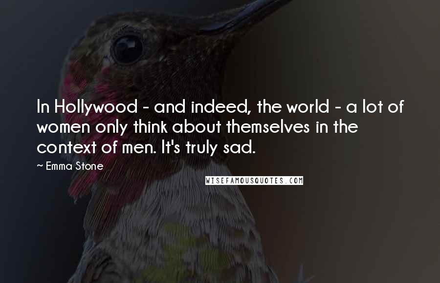 Emma Stone Quotes: In Hollywood - and indeed, the world - a lot of women only think about themselves in the context of men. It's truly sad.