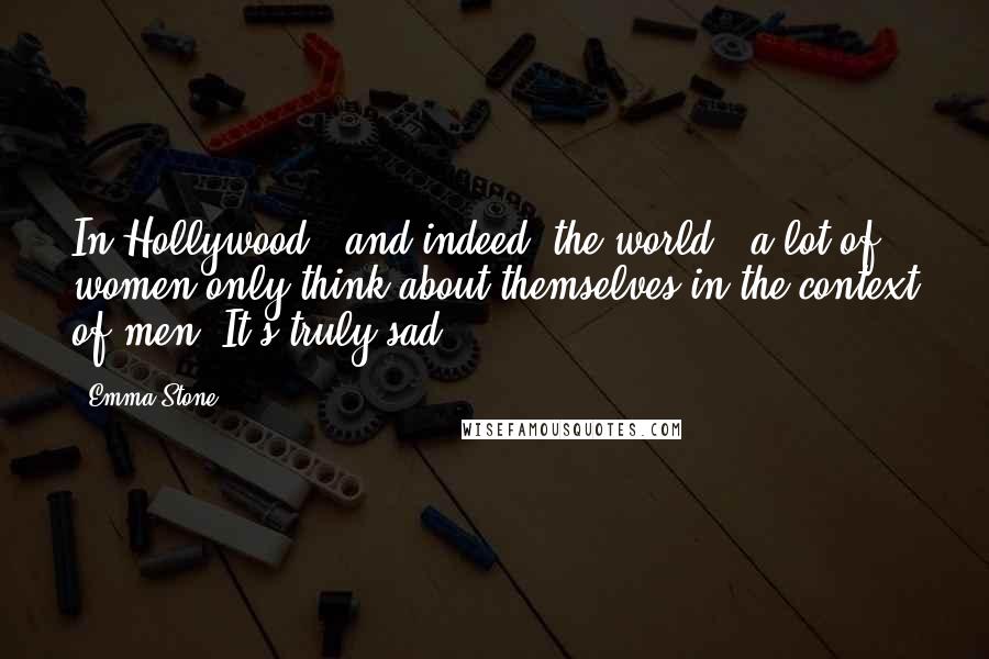 Emma Stone Quotes: In Hollywood - and indeed, the world - a lot of women only think about themselves in the context of men. It's truly sad.