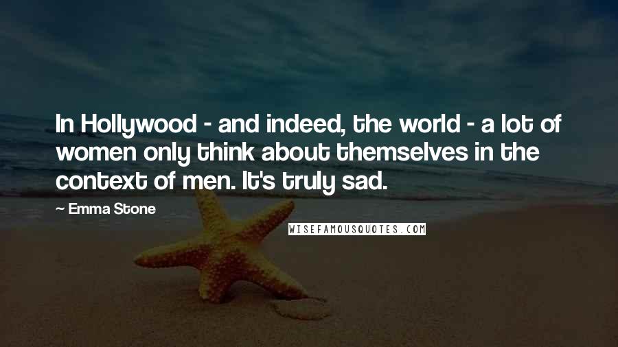 Emma Stone Quotes: In Hollywood - and indeed, the world - a lot of women only think about themselves in the context of men. It's truly sad.