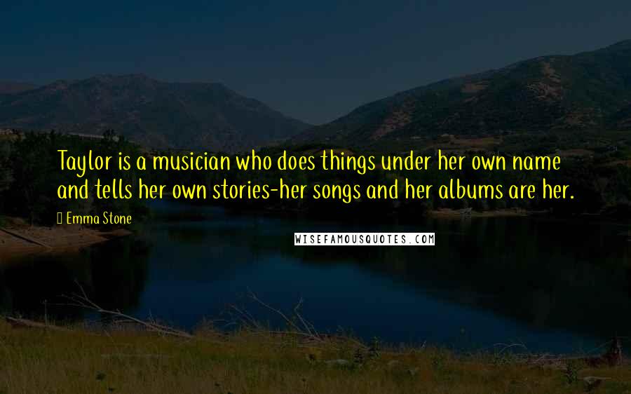 Emma Stone Quotes: Taylor is a musician who does things under her own name and tells her own stories-her songs and her albums are her.