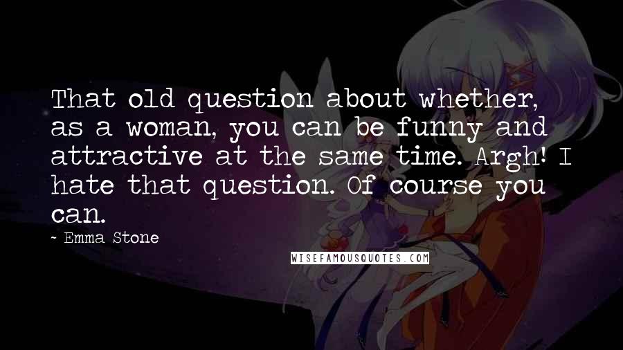 Emma Stone Quotes: That old question about whether, as a woman, you can be funny and attractive at the same time. Argh! I hate that question. Of course you can.