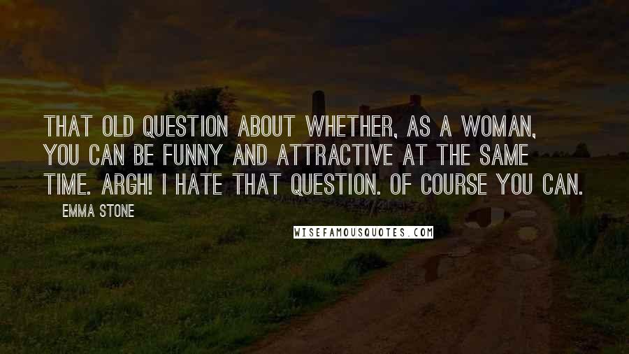 Emma Stone Quotes: That old question about whether, as a woman, you can be funny and attractive at the same time. Argh! I hate that question. Of course you can.