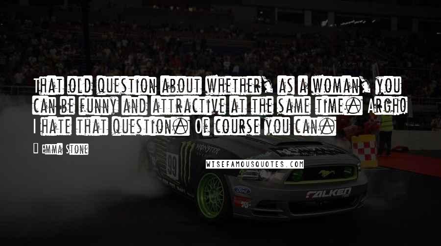 Emma Stone Quotes: That old question about whether, as a woman, you can be funny and attractive at the same time. Argh! I hate that question. Of course you can.