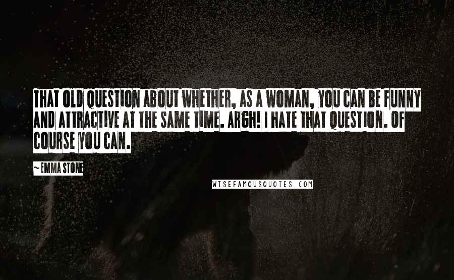 Emma Stone Quotes: That old question about whether, as a woman, you can be funny and attractive at the same time. Argh! I hate that question. Of course you can.