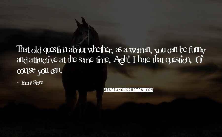 Emma Stone Quotes: That old question about whether, as a woman, you can be funny and attractive at the same time. Argh! I hate that question. Of course you can.
