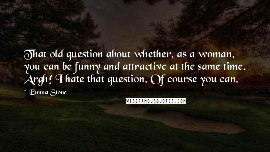 Emma Stone Quotes: That old question about whether, as a woman, you can be funny and attractive at the same time. Argh! I hate that question. Of course you can.